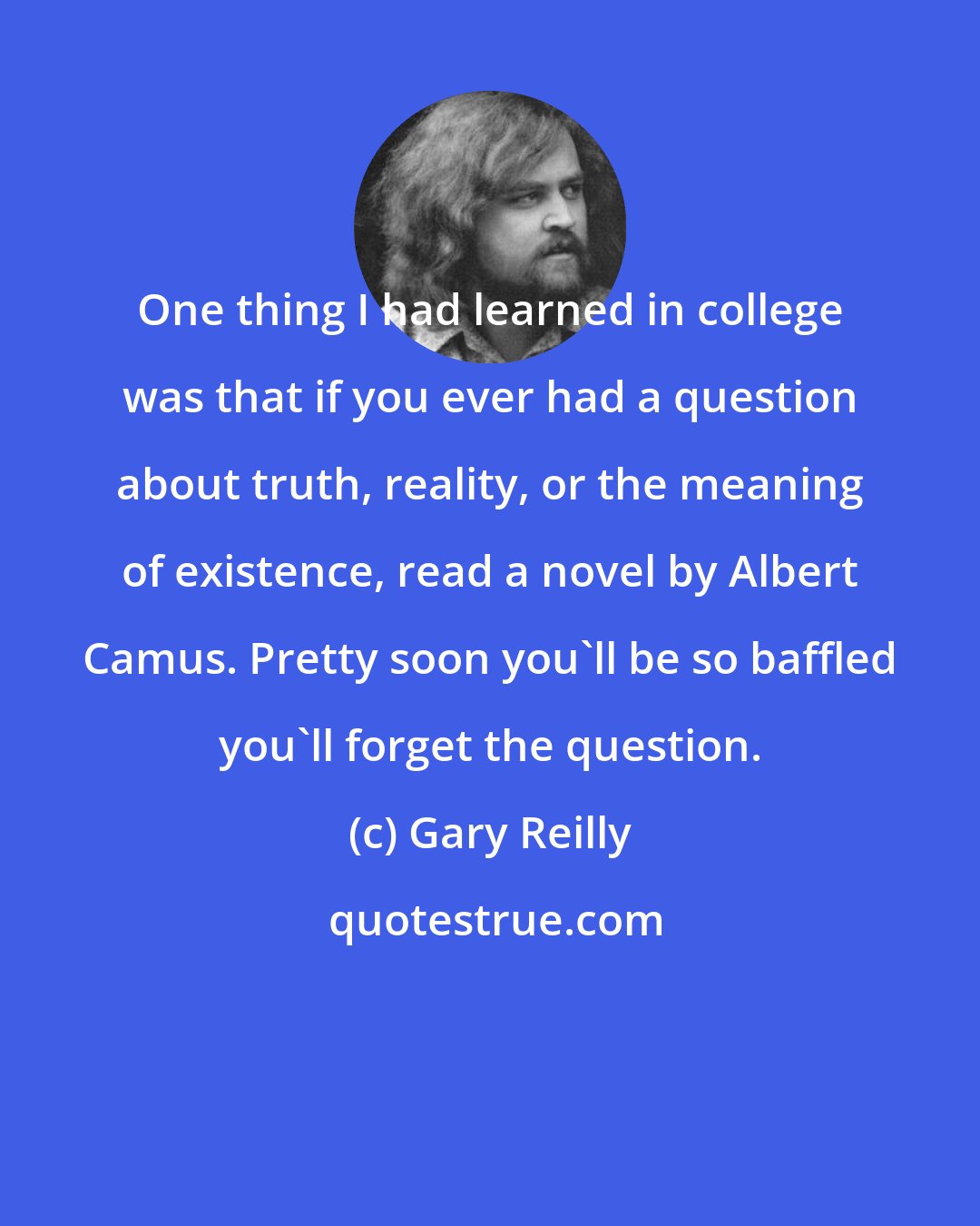Gary Reilly: One thing I had learned in college was that if you ever had a question about truth, reality, or the meaning of existence, read a novel by Albert Camus. Pretty soon you'll be so baffled you'll forget the question.