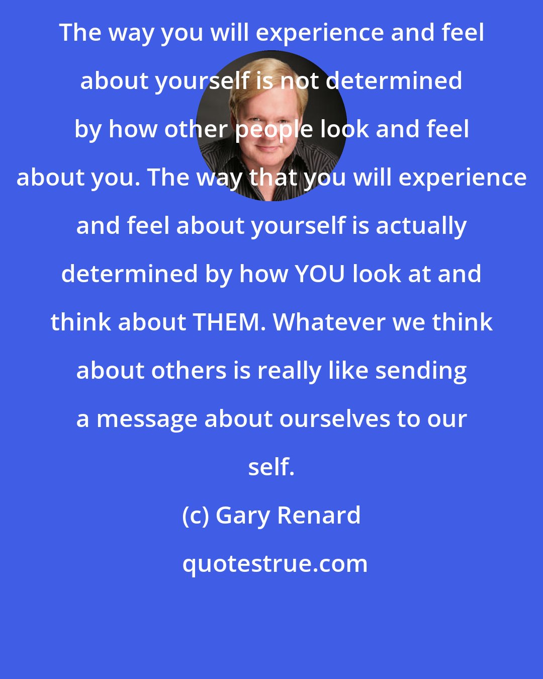 Gary Renard: The way you will experience and feel about yourself is not determined by how other people look and feel about you. The way that you will experience and feel about yourself is actually determined by how YOU look at and think about THEM. Whatever we think about others is really like sending a message about ourselves to our self.