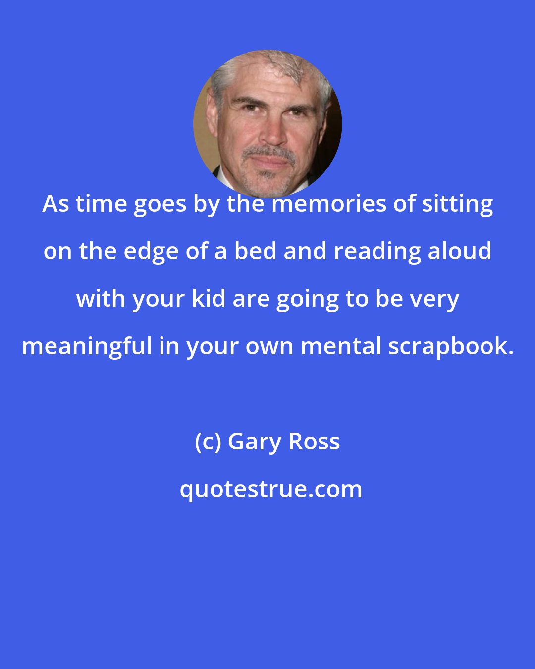 Gary Ross: As time goes by the memories of sitting on the edge of a bed and reading aloud with your kid are going to be very meaningful in your own mental scrapbook.