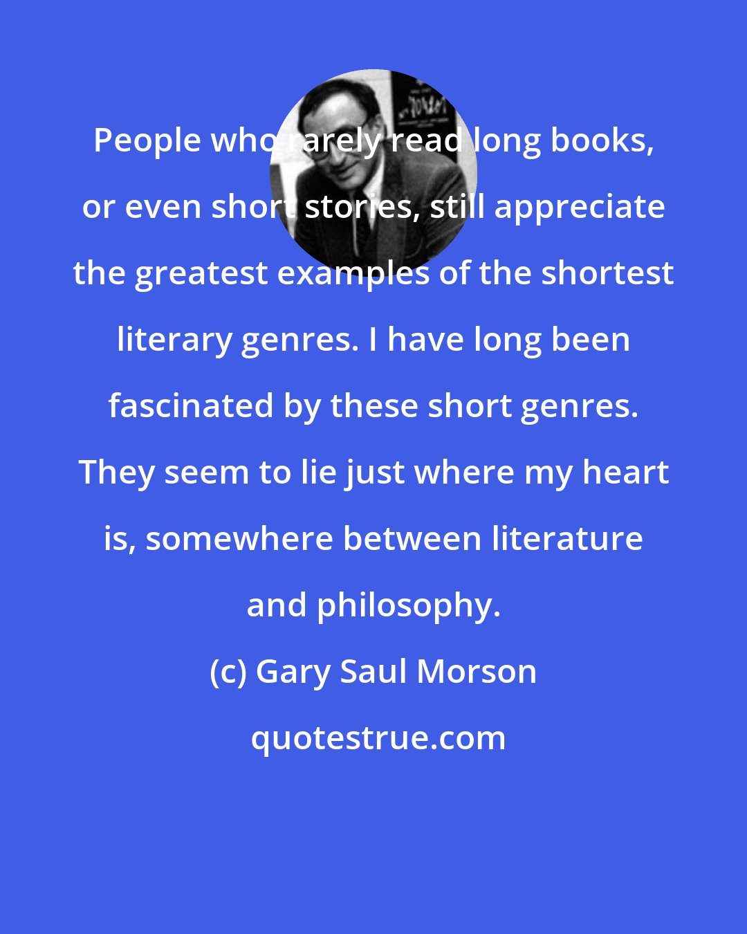 Gary Saul Morson: People who rarely read long books, or even short stories, still appreciate the greatest examples of the shortest literary genres. I have long been fascinated by these short genres. They seem to lie just where my heart is, somewhere between literature and philosophy.