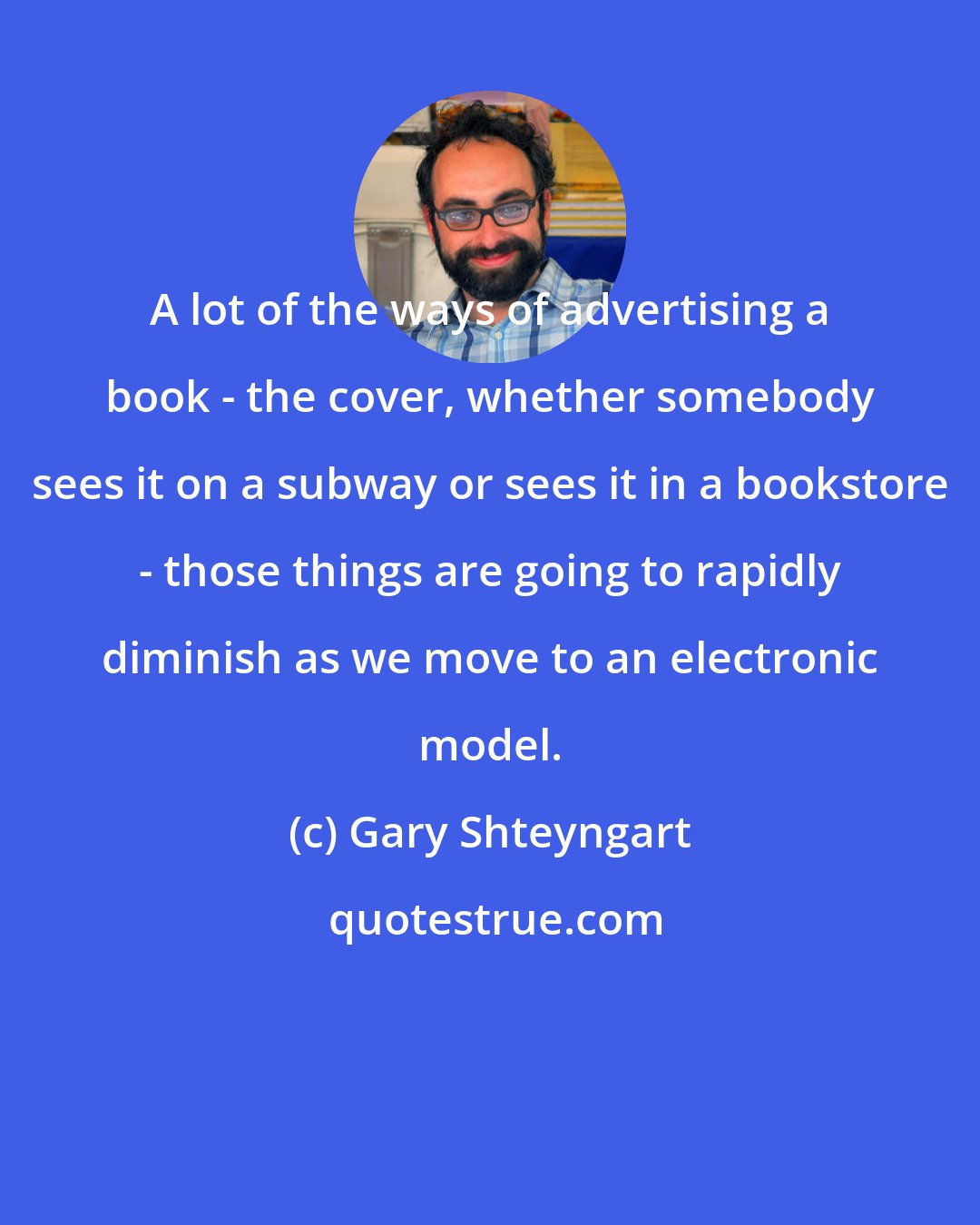 Gary Shteyngart: A lot of the ways of advertising a book - the cover, whether somebody sees it on a subway or sees it in a bookstore - those things are going to rapidly diminish as we move to an electronic model.