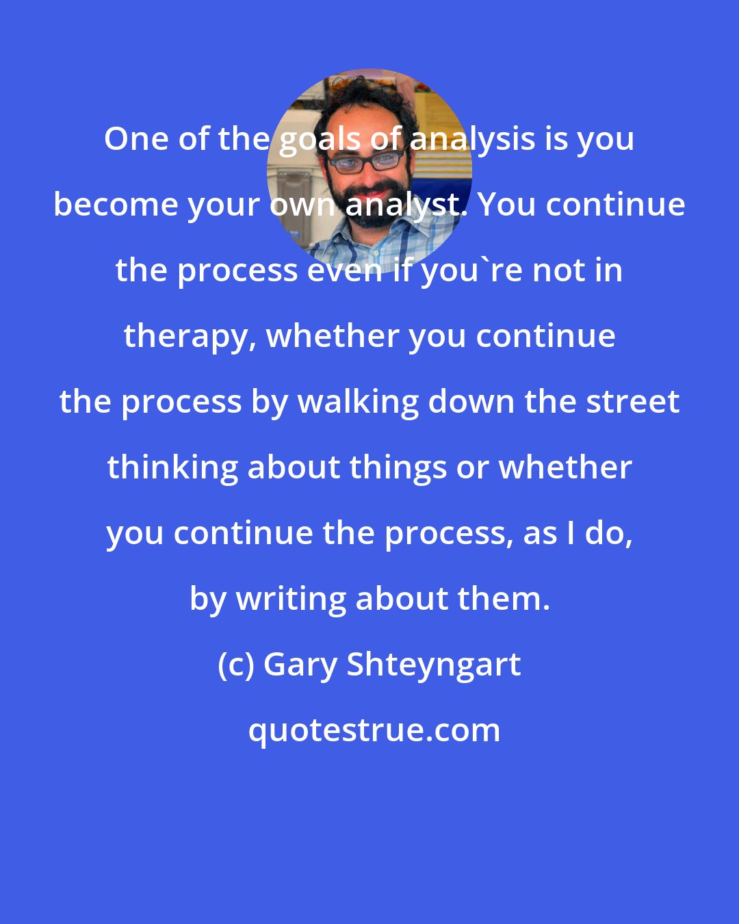 Gary Shteyngart: One of the goals of analysis is you become your own analyst. You continue the process even if you're not in therapy, whether you continue the process by walking down the street thinking about things or whether you continue the process, as I do, by writing about them.