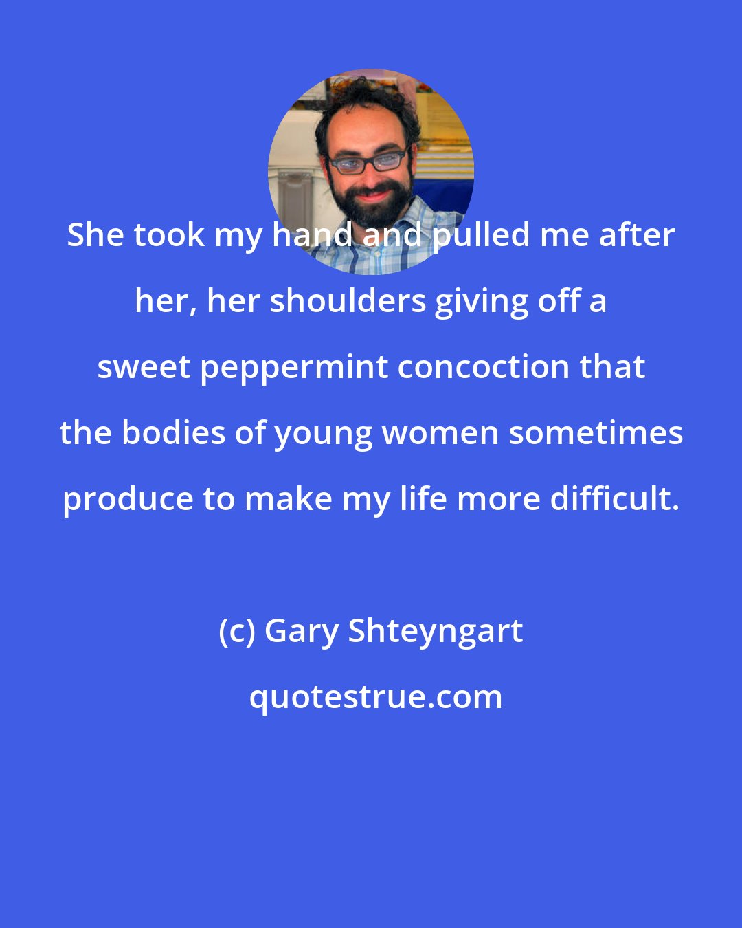 Gary Shteyngart: She took my hand and pulled me after her, her shoulders giving off a sweet peppermint concoction that the bodies of young women sometimes produce to make my life more difficult.