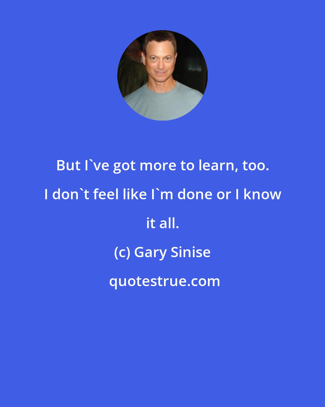 Gary Sinise: But I've got more to learn, too. I don't feel like I'm done or I know it all.