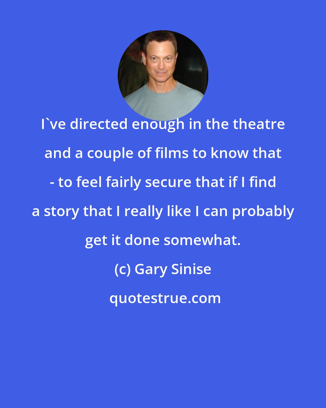 Gary Sinise: I've directed enough in the theatre and a couple of films to know that - to feel fairly secure that if I find a story that I really like I can probably get it done somewhat.