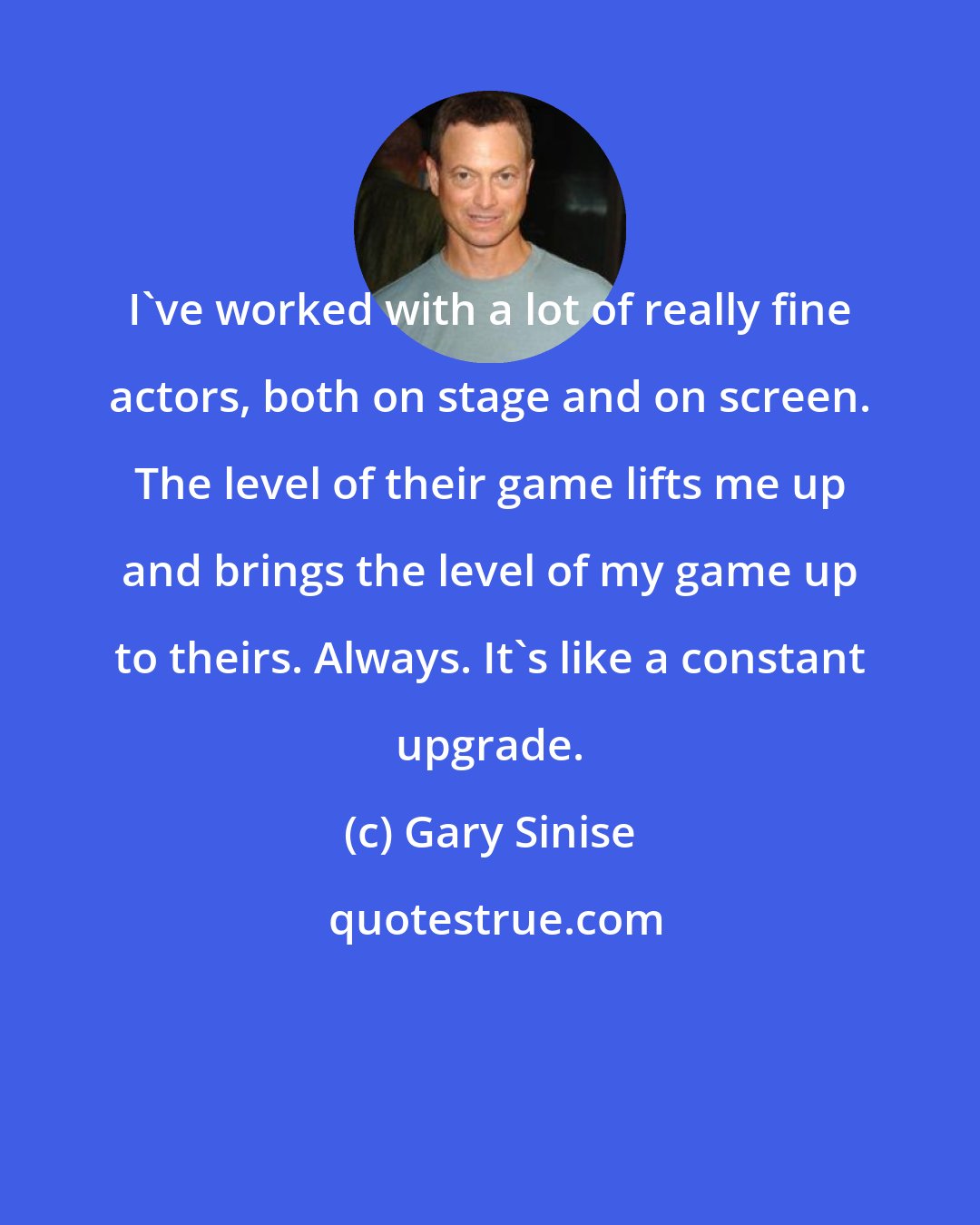 Gary Sinise: I've worked with a lot of really fine actors, both on stage and on screen. The level of their game lifts me up and brings the level of my game up to theirs. Always. It's like a constant upgrade.