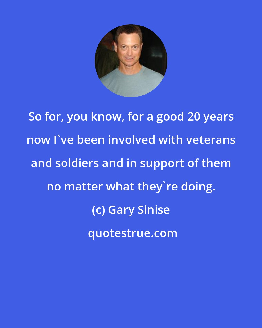 Gary Sinise: So for, you know, for a good 20 years now I've been involved with veterans and soldiers and in support of them no matter what they're doing.