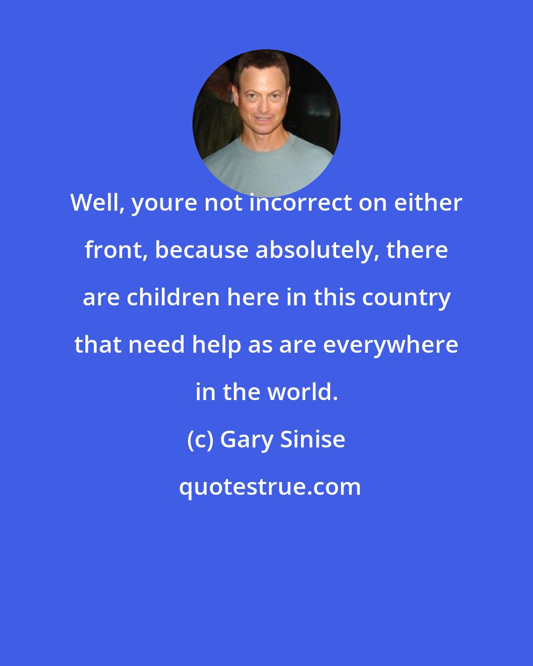 Gary Sinise: Well, youre not incorrect on either front, because absolutely, there are children here in this country that need help as are everywhere in the world.