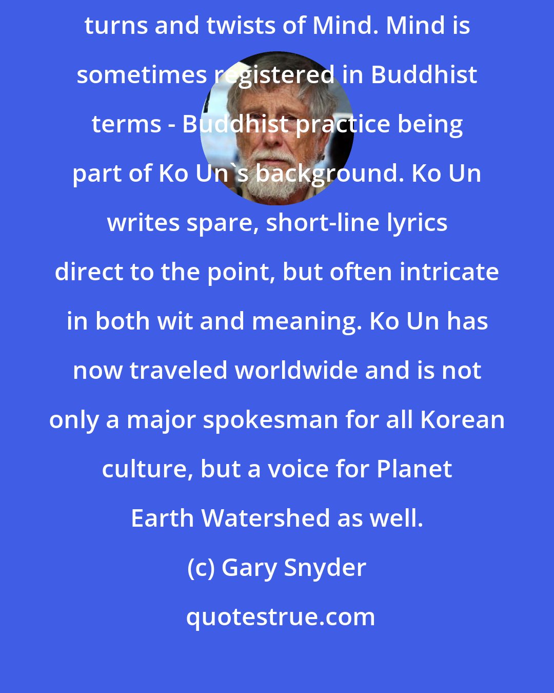 Gary Snyder: Ko Un's poems evoke the open creativity and fluidity of nature, and funny turns and twists of Mind. Mind is sometimes registered in Buddhist terms - Buddhist practice being part of Ko Un's background. Ko Un writes spare, short-line lyrics direct to the point, but often intricate in both wit and meaning. Ko Un has now traveled worldwide and is not only a major spokesman for all Korean culture, but a voice for Planet Earth Watershed as well.