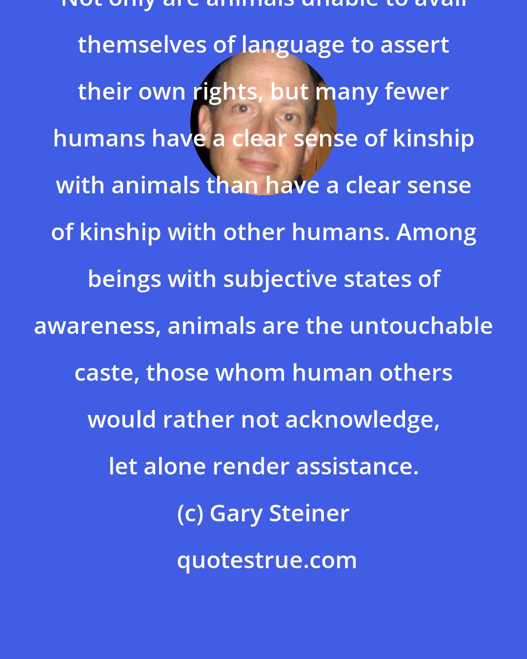 Gary Steiner: Not only are animals unable to avail themselves of language to assert their own rights, but many fewer humans have a clear sense of kinship with animals than have a clear sense of kinship with other humans. Among beings with subjective states of awareness, animals are the untouchable caste, those whom human others would rather not acknowledge, let alone render assistance.