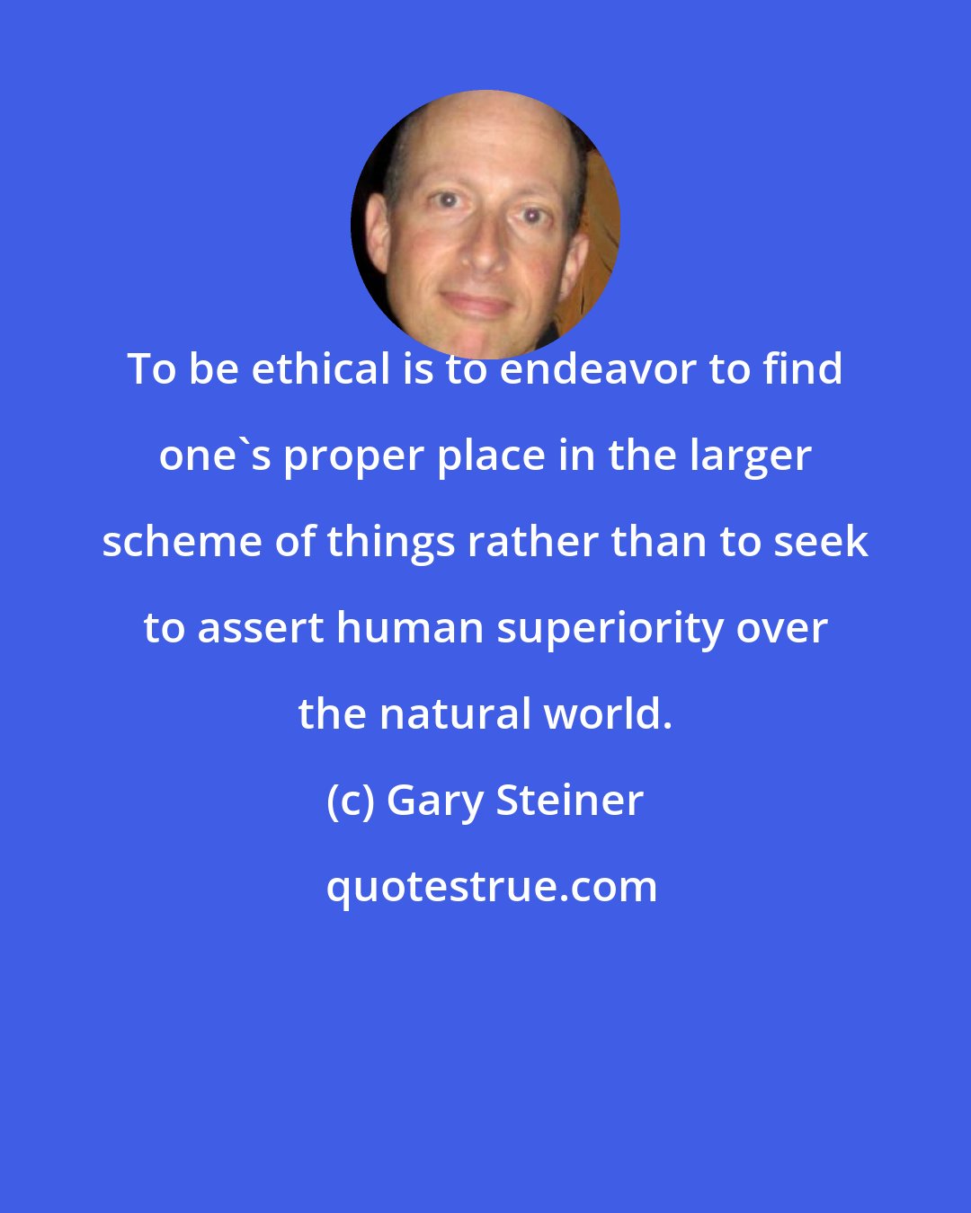 Gary Steiner: To be ethical is to endeavor to find one's proper place in the larger scheme of things rather than to seek to assert human superiority over the natural world.