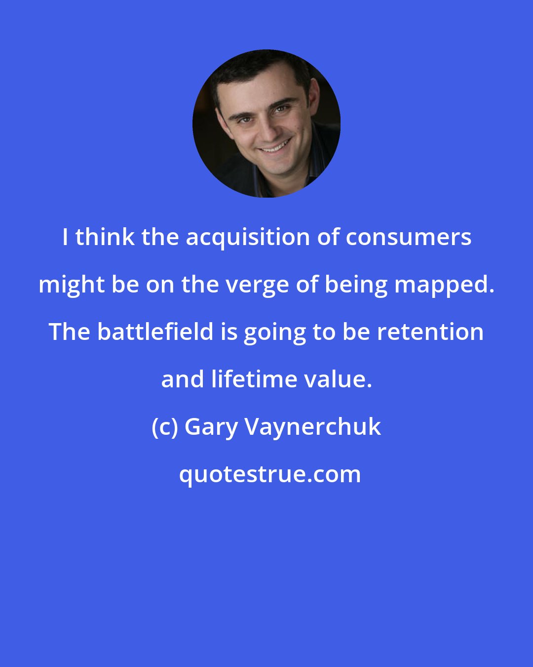 Gary Vaynerchuk: I think the acquisition of consumers might be on the verge of being mapped. The battlefield is going to be retention and lifetime value.