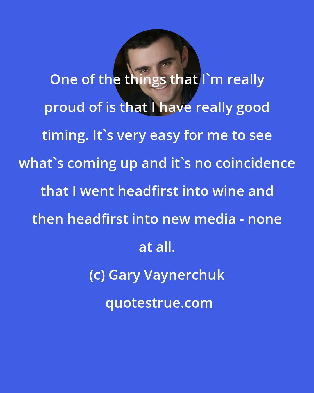 Gary Vaynerchuk: One of the things that I'm really proud of is that I have really good timing. It's very easy for me to see what's coming up and it's no coincidence that I went headfirst into wine and then headfirst into new media - none at all.