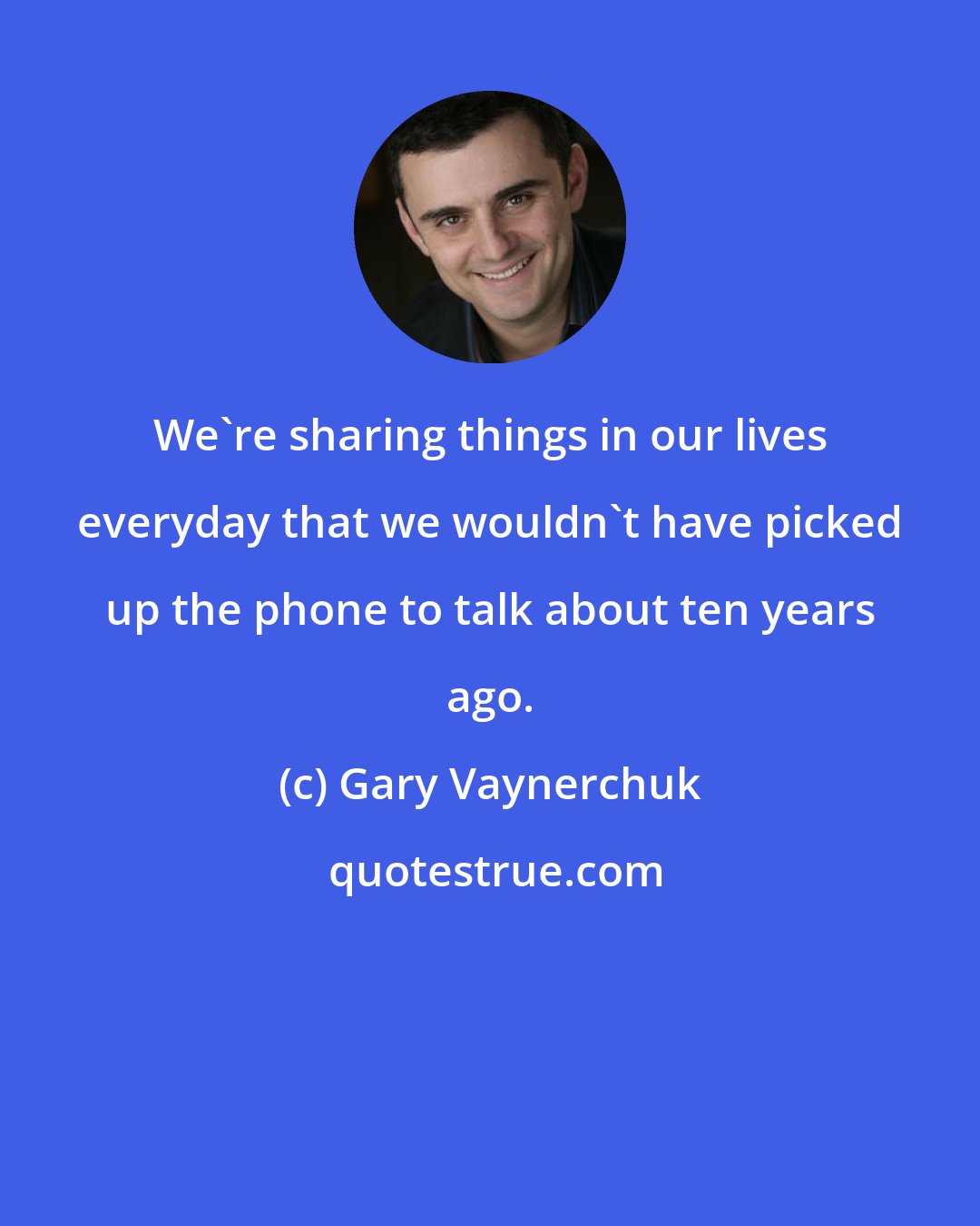 Gary Vaynerchuk: We're sharing things in our lives everyday that we wouldn't have picked up the phone to talk about ten years ago.