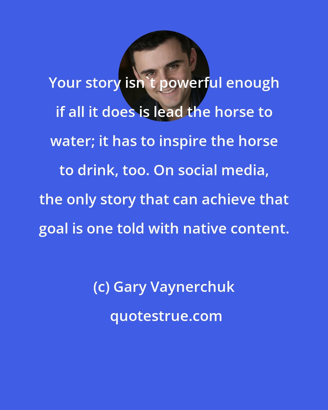 Gary Vaynerchuk: Your story isn't powerful enough if all it does is lead the horse to water; it has to inspire the horse to drink, too. On social media, the only story that can achieve that goal is one told with native content.