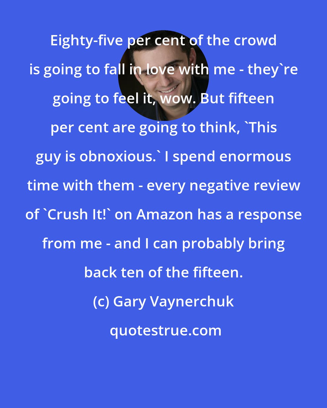 Gary Vaynerchuk: Eighty-five per cent of the crowd is going to fall in love with me - they're going to feel it, wow. But fifteen per cent are going to think, 'This guy is obnoxious.' I spend enormous time with them - every negative review of 'Crush It!' on Amazon has a response from me - and I can probably bring back ten of the fifteen.