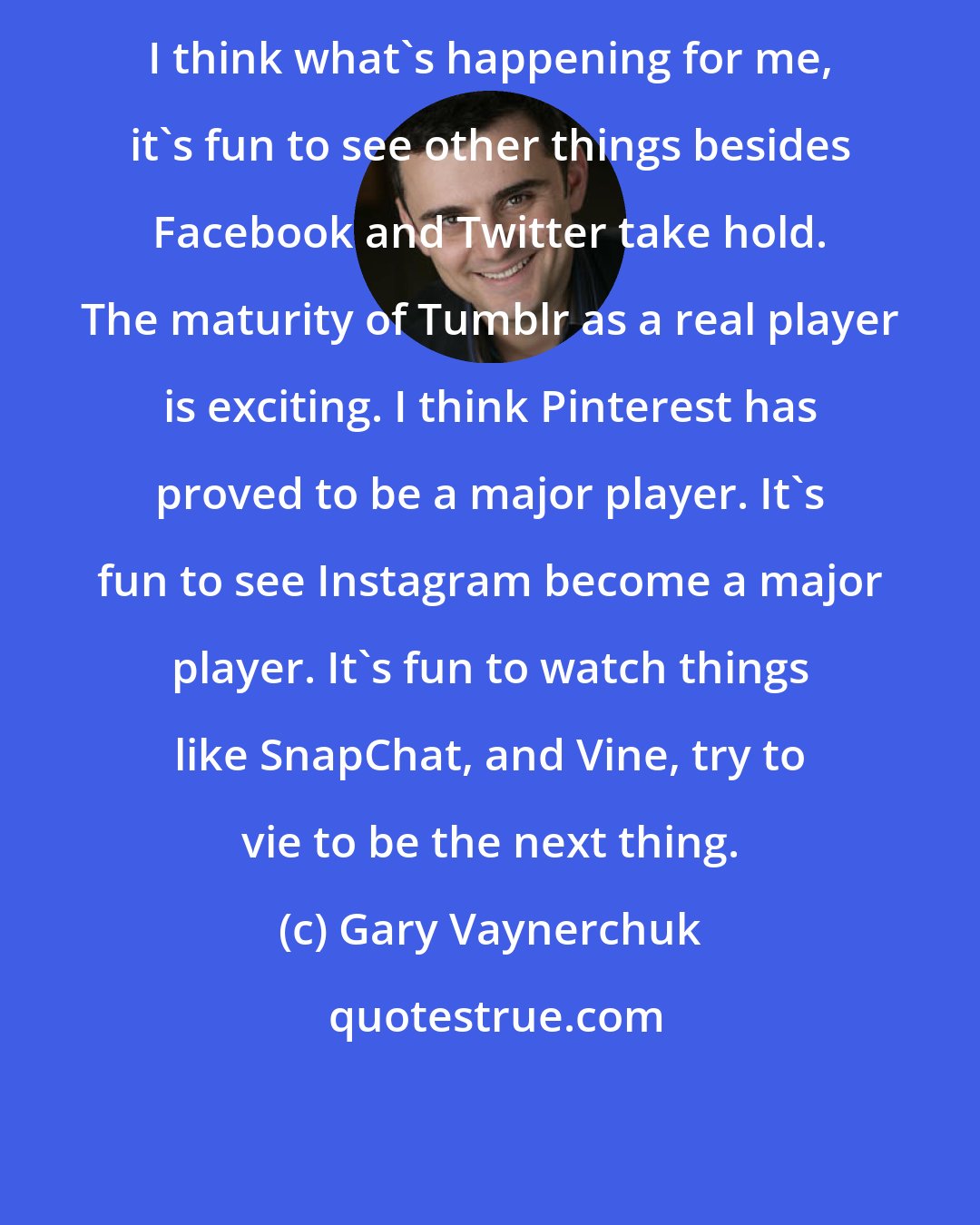 Gary Vaynerchuk: I think what's happening for me, it's fun to see other things besides Facebook and Twitter take hold. The maturity of Tumblr as a real player is exciting. I think Pinterest has proved to be a major player. It's fun to see Instagram become a major player. It's fun to watch things like SnapChat, and Vine, try to vie to be the next thing.