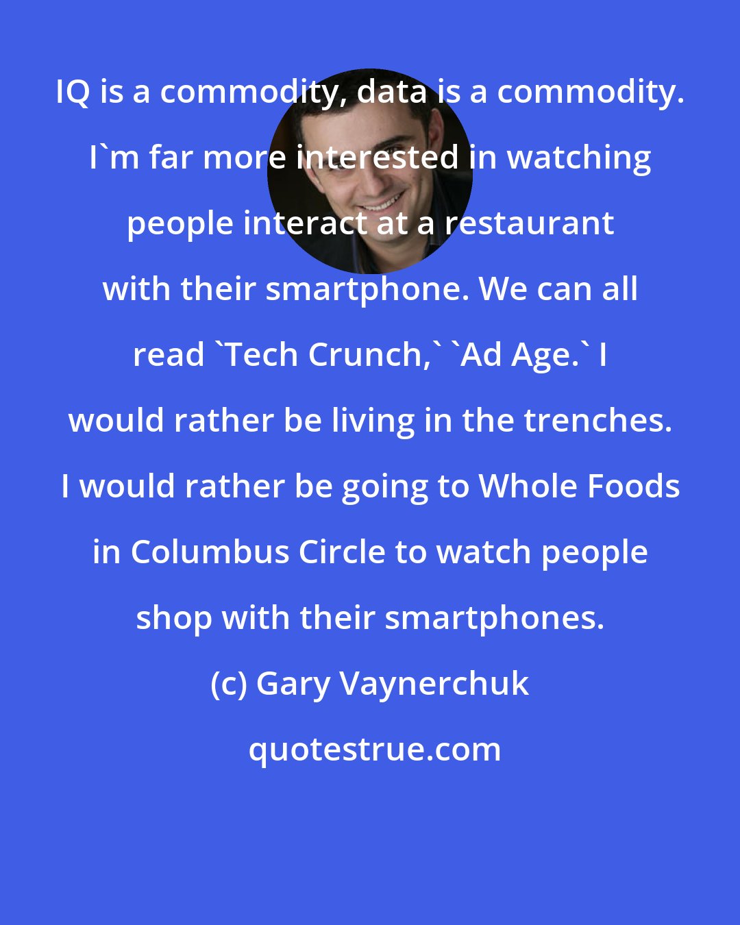 Gary Vaynerchuk: IQ is a commodity, data is a commodity. I'm far more interested in watching people interact at a restaurant with their smartphone. We can all read 'Tech Crunch,' 'Ad Age.' I would rather be living in the trenches. I would rather be going to Whole Foods in Columbus Circle to watch people shop with their smartphones.