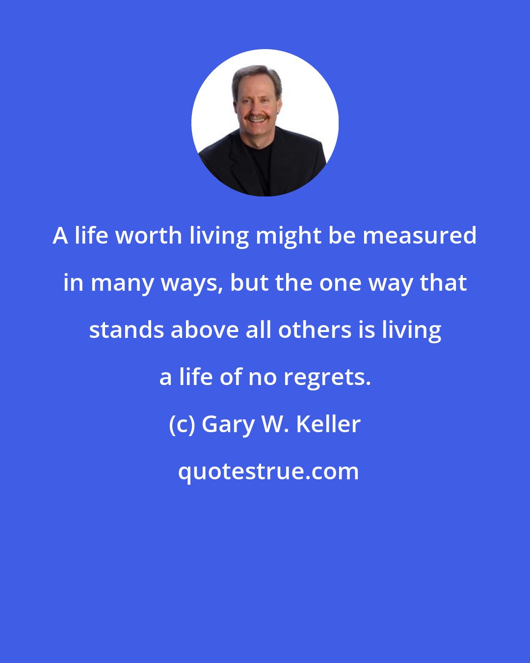 Gary W. Keller: A life worth living might be measured in many ways, but the one way that stands above all others is living a life of no regrets.