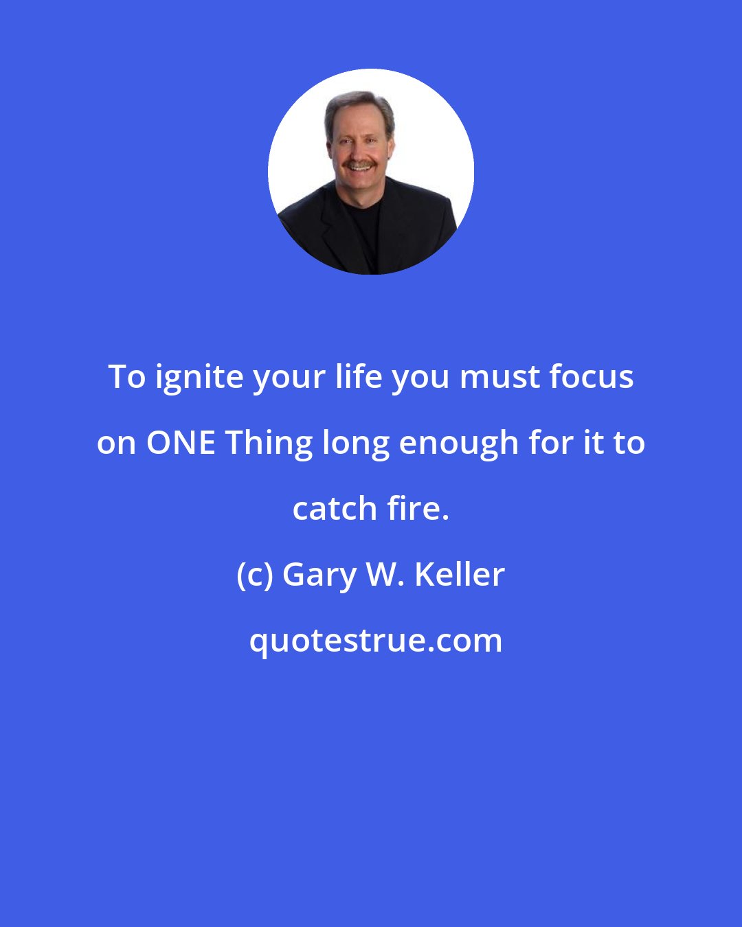 Gary W. Keller: To ignite your life you must focus on ONE Thing long enough for it to catch fire.
