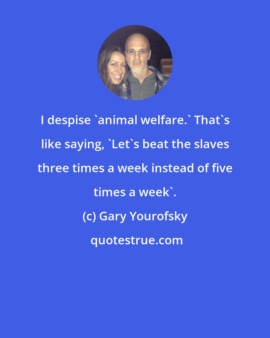 Gary Yourofsky: I despise 'animal welfare.' That's like saying, 'Let's beat the slaves three times a week instead of five times a week'.