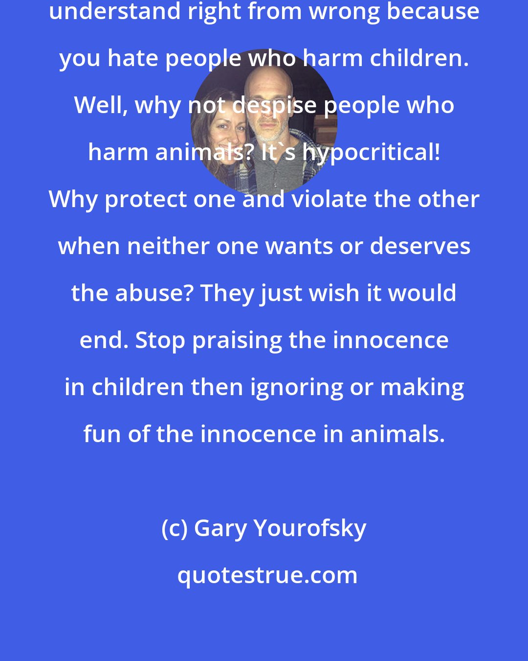 Gary Yourofsky: I know you have the capability to understand right from wrong because you hate people who harm children. Well, why not despise people who harm animals? It's hypocritical! Why protect one and violate the other when neither one wants or deserves the abuse? They just wish it would end. Stop praising the innocence in children then ignoring or making fun of the innocence in animals.