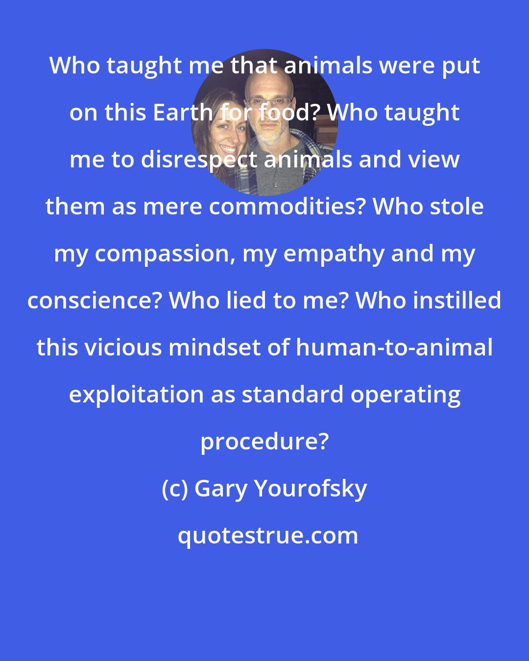 Gary Yourofsky: Who taught me that animals were put on this Earth for food? Who taught me to disrespect animals and view them as mere commodities? Who stole my compassion, my empathy and my conscience? Who lied to me? Who instilled this vicious mindset of human-to-animal exploitation as standard operating procedure?
