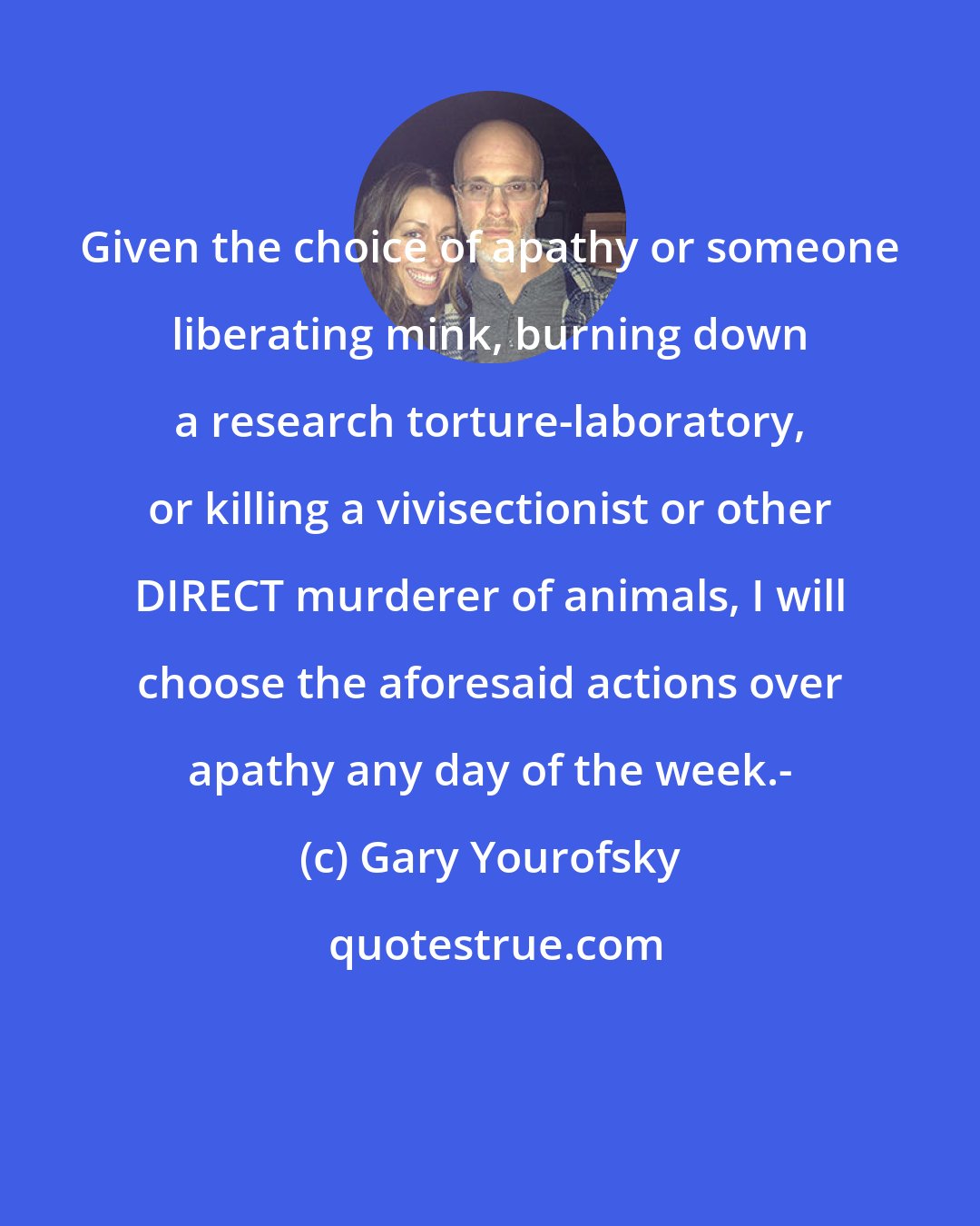 Gary Yourofsky: Given the choice of apathy or someone liberating mink, burning down a research torture-laboratory, or killing a vivisectionist or other DIRECT murderer of animals, I will choose the aforesaid actions over apathy any day of the week.-