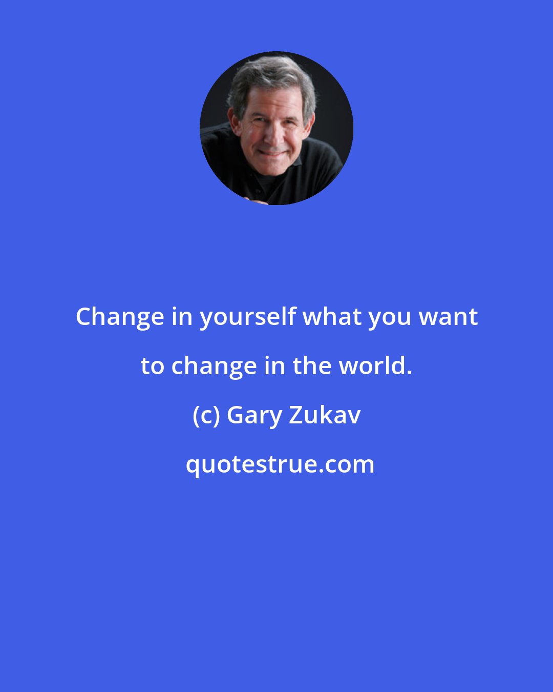 Gary Zukav: Change in yourself what you want to change in the world.