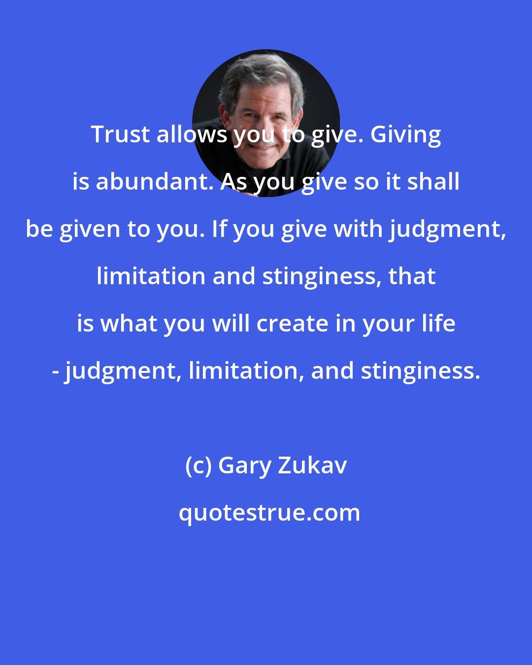 Gary Zukav: Trust allows you to give. Giving is abundant. As you give so it shall be given to you. If you give with judgment, limitation and stinginess, that is what you will create in your life - judgment, limitation, and stinginess.
