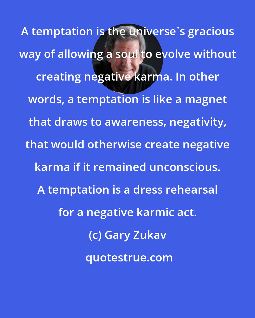 Gary Zukav: A temptation is the universe's gracious way of allowing a soul to evolve without creating negative karma. In other words, a temptation is like a magnet that draws to awareness, negativity, that would otherwise create negative karma if it remained unconscious. A temptation is a dress rehearsal for a negative karmic act.