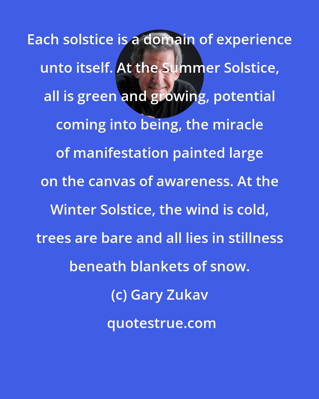 Gary Zukav: Each solstice is a domain of experience unto itself. At the Summer Solstice, all is green and growing, potential coming into being, the miracle of manifestation painted large on the canvas of awareness. At the Winter Solstice, the wind is cold, trees are bare and all lies in stillness beneath blankets of snow.