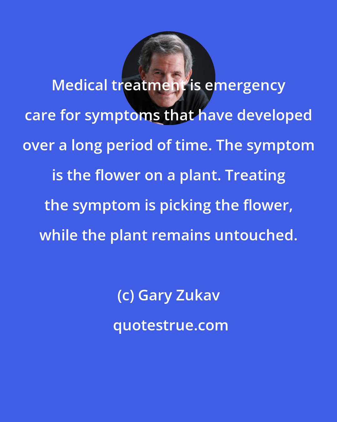 Gary Zukav: Medical treatment is emergency care for symptoms that have developed over a long period of time. The symptom is the flower on a plant. Treating the symptom is picking the flower, while the plant remains untouched.