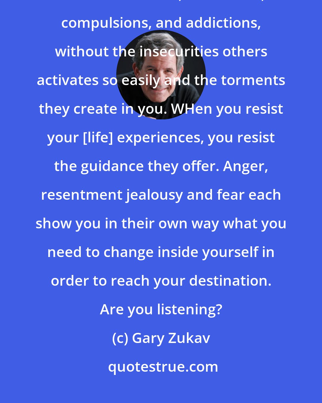 Gary Zukav: Your desintation is a life of meaning, fulfillment, creativity and joy. A life free of fears, obsessions, compulsions, and addictions, without the insecurities others activates so easily and the torments they create in you. WHen you resist your [life] experiences, you resist the guidance they offer. Anger, resentment jealousy and fear each show you in their own way what you need to change inside yourself in order to reach your destination. Are you listening?