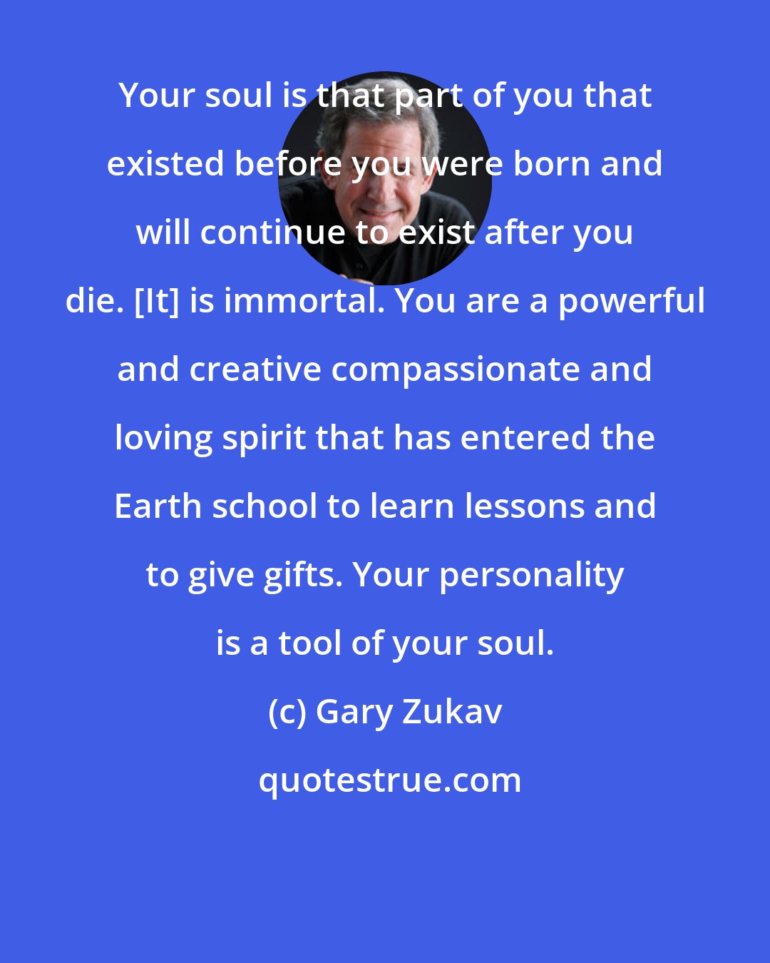 Gary Zukav: Your soul is that part of you that existed before you were born and will continue to exist after you die. [It] is immortal. You are a powerful and creative compassionate and loving spirit that has entered the Earth school to learn lessons and to give gifts. Your personality is a tool of your soul.