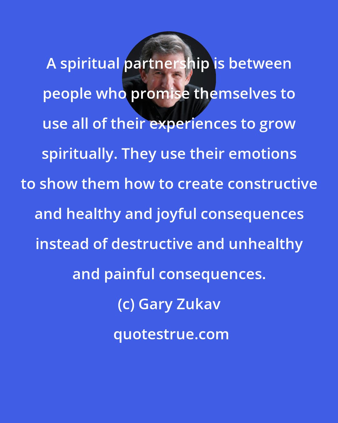 Gary Zukav: A spiritual partnership is between people who promise themselves to use all of their experiences to grow spiritually. They use their emotions to show them how to create constructive and healthy and joyful consequences instead of destructive and unhealthy and painful consequences.