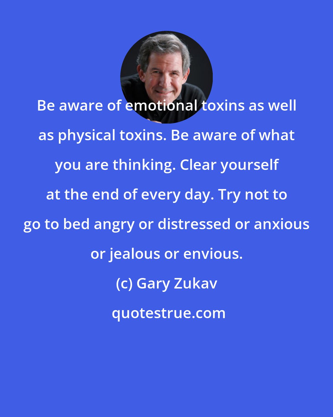 Gary Zukav: Be aware of emotional toxins as well as physical toxins. Be aware of what you are thinking. Clear yourself at the end of every day. Try not to go to bed angry or distressed or anxious or jealous or envious.