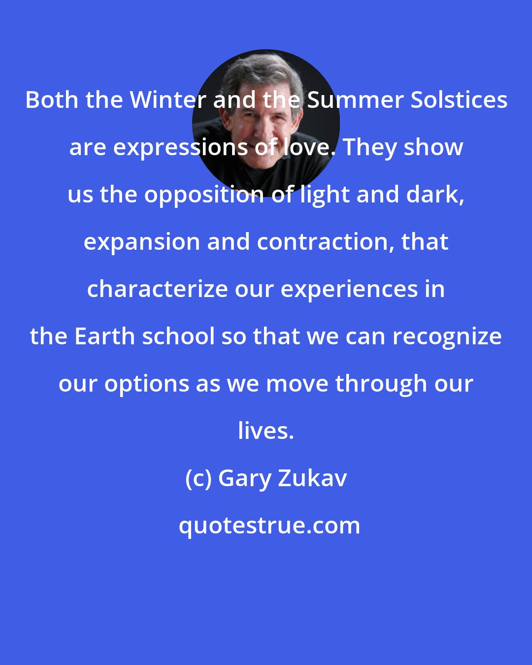 Gary Zukav: Both the Winter and the Summer Solstices are expressions of love. They show us the opposition of light and dark, expansion and contraction, that characterize our experiences in the Earth school so that we can recognize our options as we move through our lives.