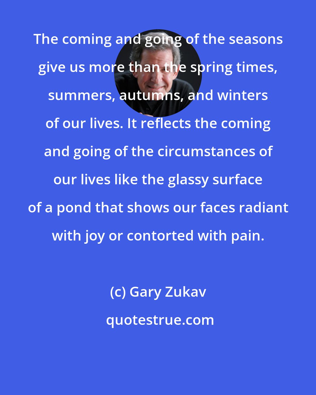 Gary Zukav: The coming and going of the seasons give us more than the spring times, summers, autumns, and winters of our lives. It reflects the coming and going of the circumstances of our lives like the glassy surface of a pond that shows our faces radiant with joy or contorted with pain.