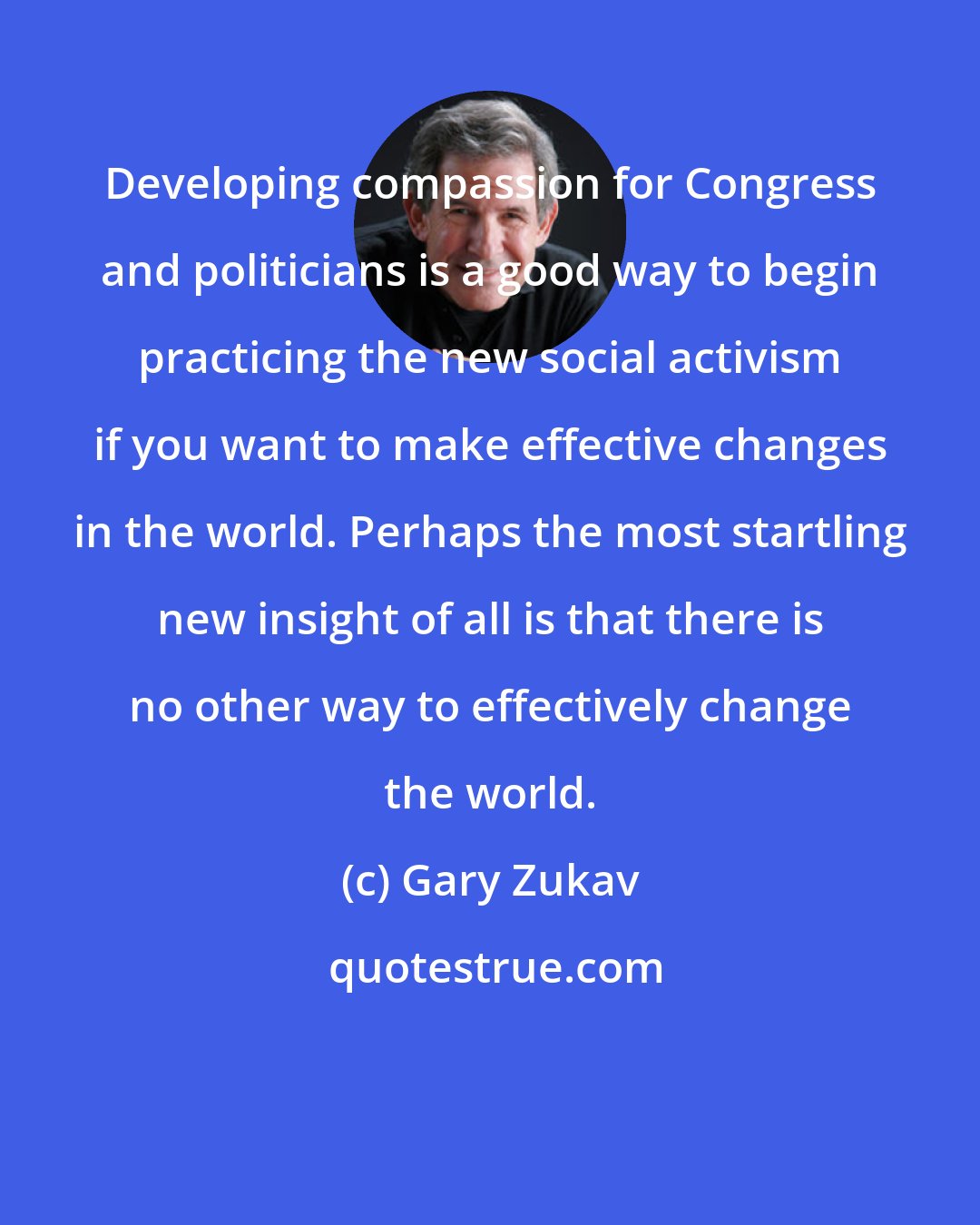 Gary Zukav: Developing compassion for Congress and politicians is a good way to begin practicing the new social activism if you want to make effective changes in the world. Perhaps the most startling new insight of all is that there is no other way to effectively change the world.