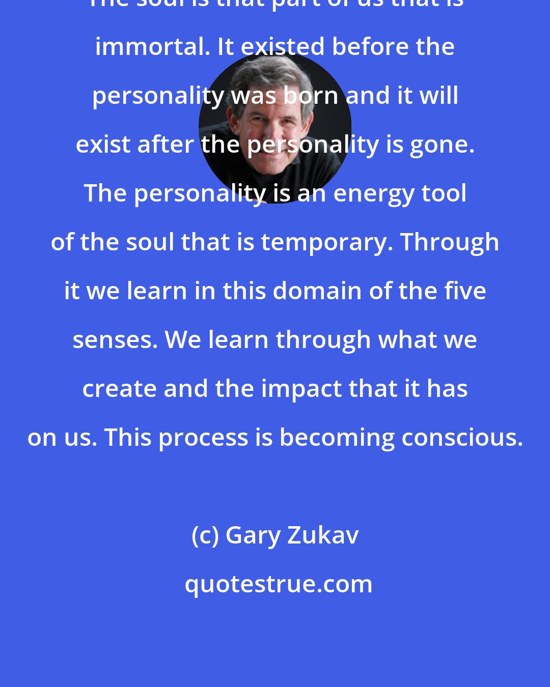 Gary Zukav: The soul is that part of us that is immortal. It existed before the personality was born and it will exist after the personality is gone. The personality is an energy tool of the soul that is temporary. Through it we learn in this domain of the five senses. We learn through what we create and the impact that it has on us. This process is becoming conscious.