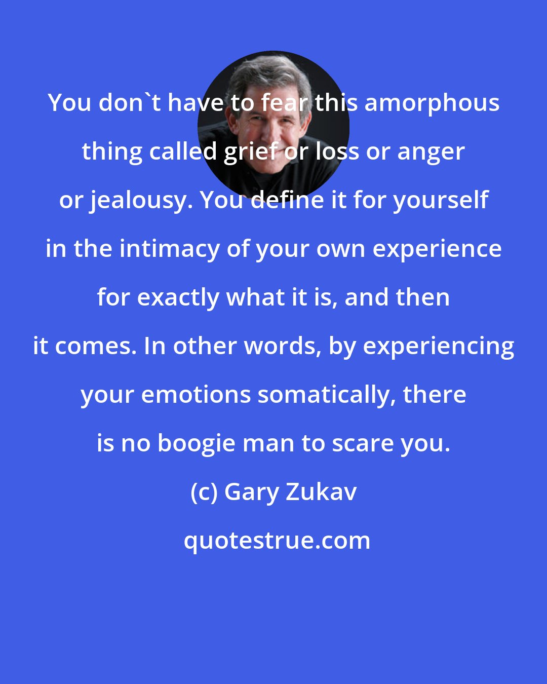 Gary Zukav: You don't have to fear this amorphous thing called grief or loss or anger or jealousy. You define it for yourself in the intimacy of your own experience for exactly what it is, and then it comes. In other words, by experiencing your emotions somatically, there is no boogie man to scare you.