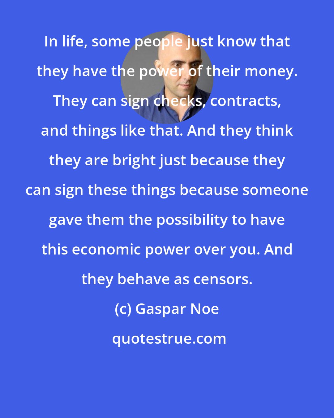 Gaspar Noe: In life, some people just know that they have the power of their money. They can sign checks, contracts, and things like that. And they think they are bright just because they can sign these things because someone gave them the possibility to have this economic power over you. And they behave as censors.