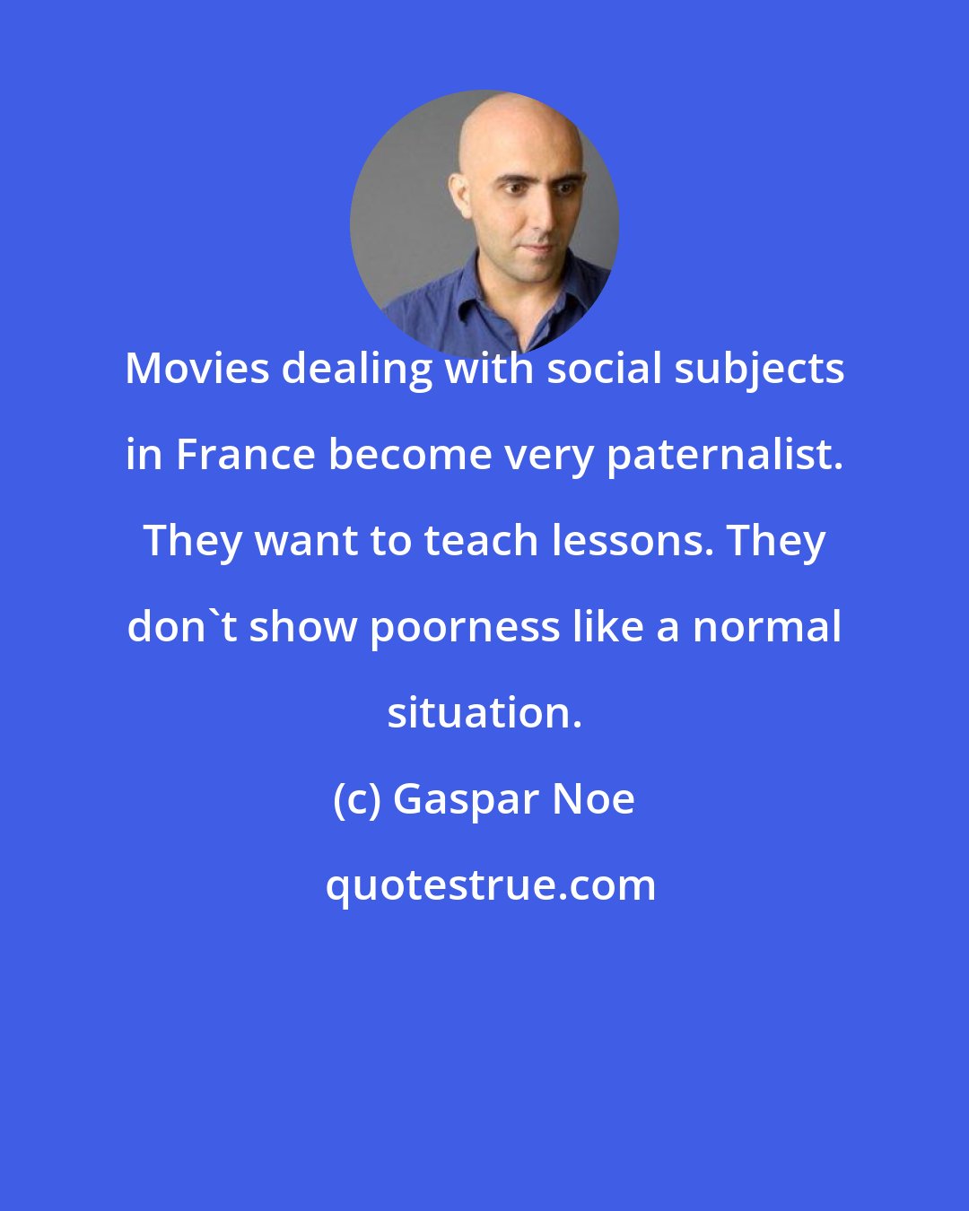 Gaspar Noe: Movies dealing with social subjects in France become very paternalist. They want to teach lessons. They don't show poorness like a normal situation.