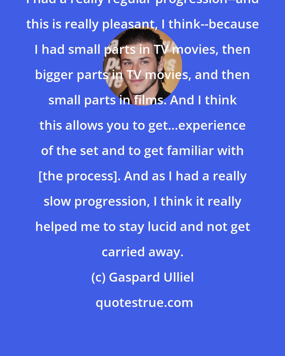 Gaspard Ulliel: I had a really regular progression--and this is really pleasant, I think--because I had small parts in TV movies, then bigger parts in TV movies, and then small parts in films. And I think this allows you to get...experience of the set and to get familiar with [the process]. And as I had a really slow progression, I think it really helped me to stay lucid and not get carried away.