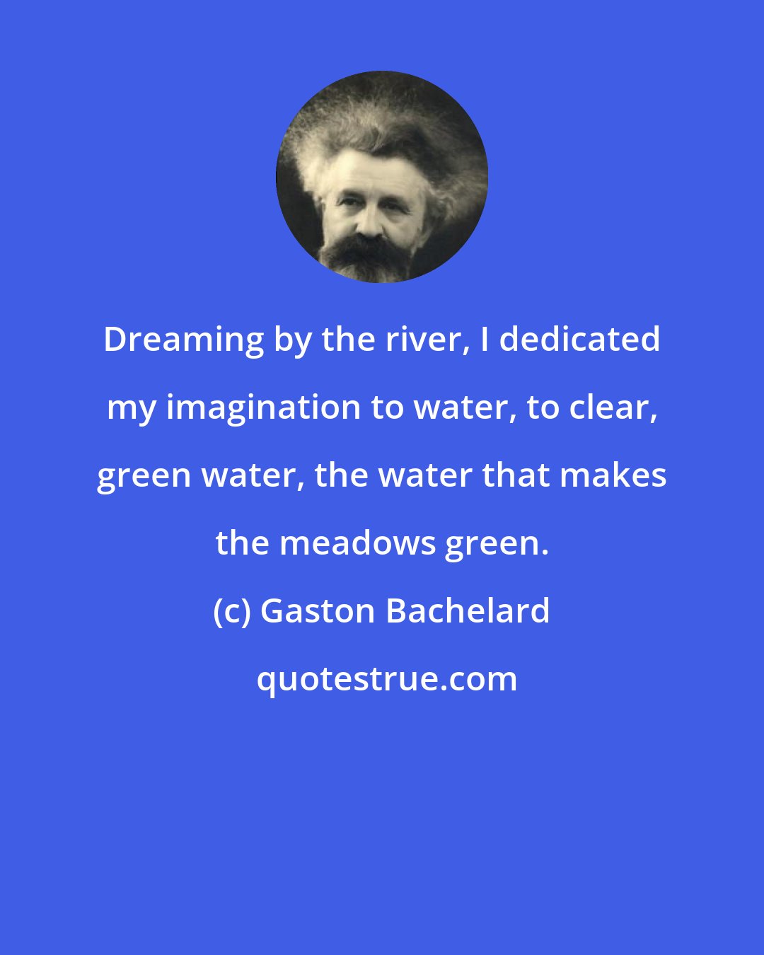 Gaston Bachelard: Dreaming by the river, I dedicated my imagination to water, to clear, green water, the water that makes the meadows green.
