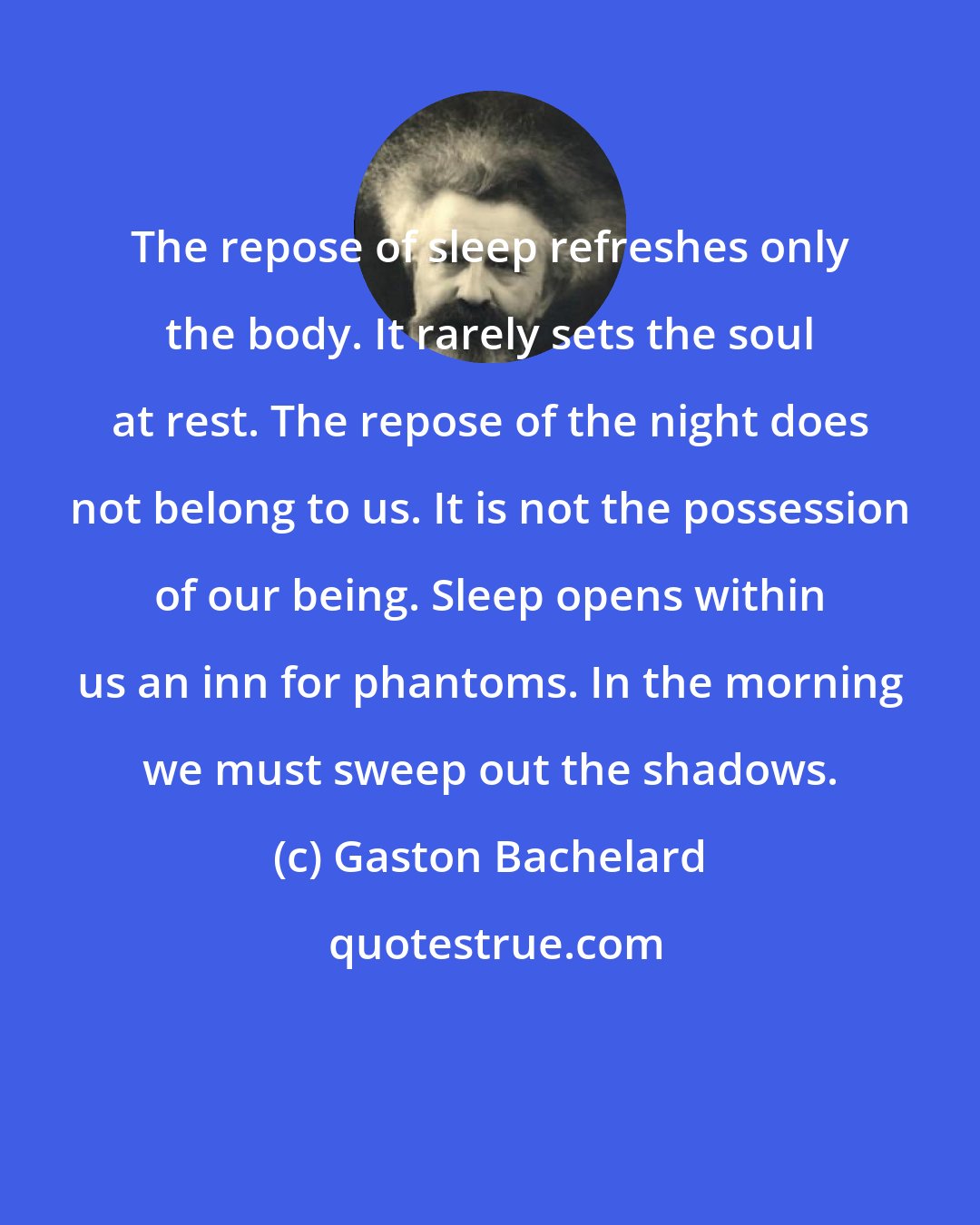 Gaston Bachelard: The repose of sleep refreshes only the body. It rarely sets the soul at rest. The repose of the night does not belong to us. It is not the possession of our being. Sleep opens within us an inn for phantoms. In the morning we must sweep out the shadows.
