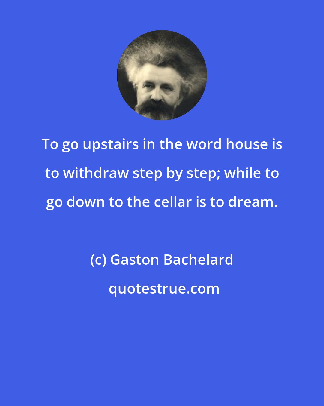 Gaston Bachelard: To go upstairs in the word house is to withdraw step by step; while to go down to the cellar is to dream.