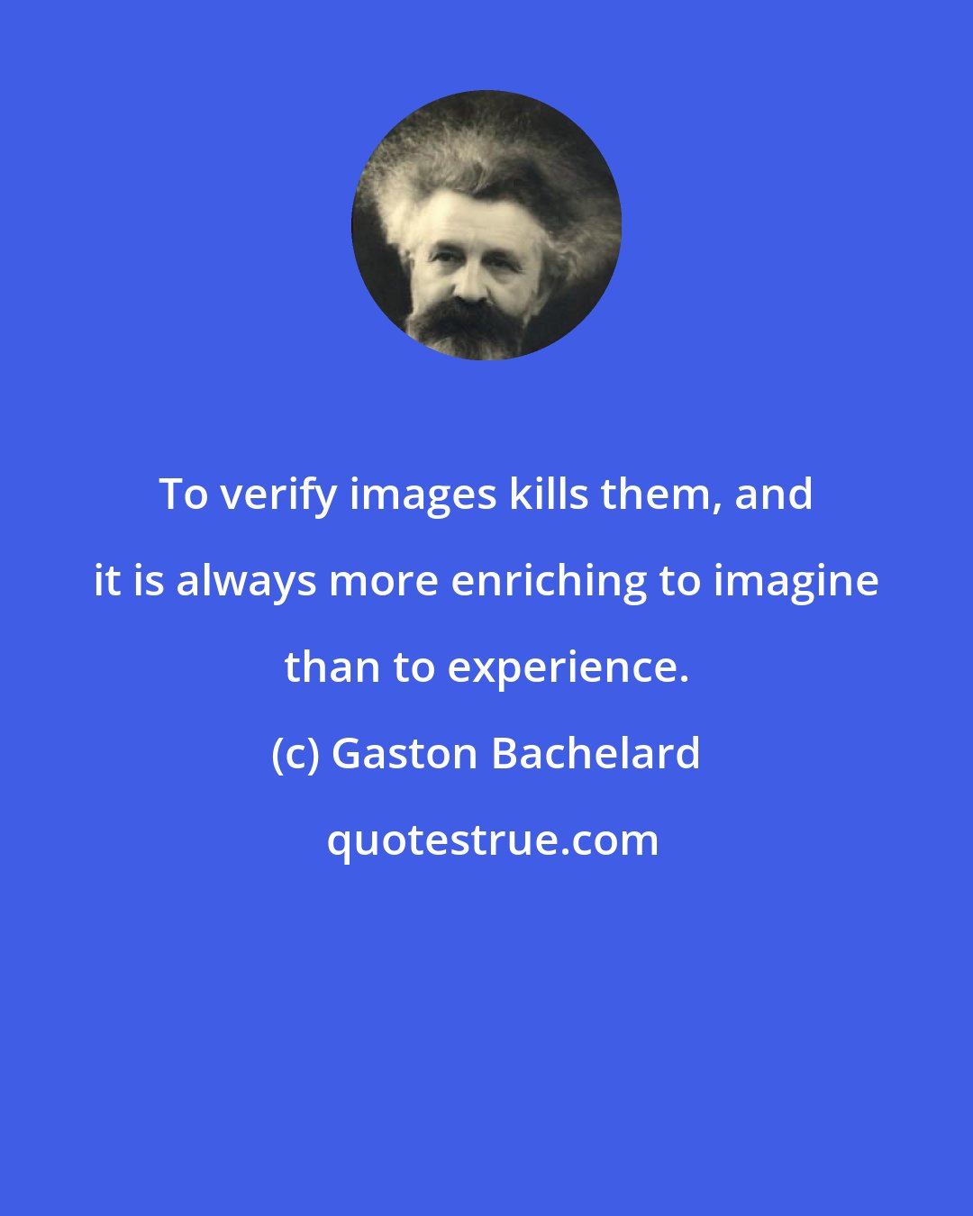 Gaston Bachelard: To verify images kills them, and it is always more enriching to imagine than to experience.