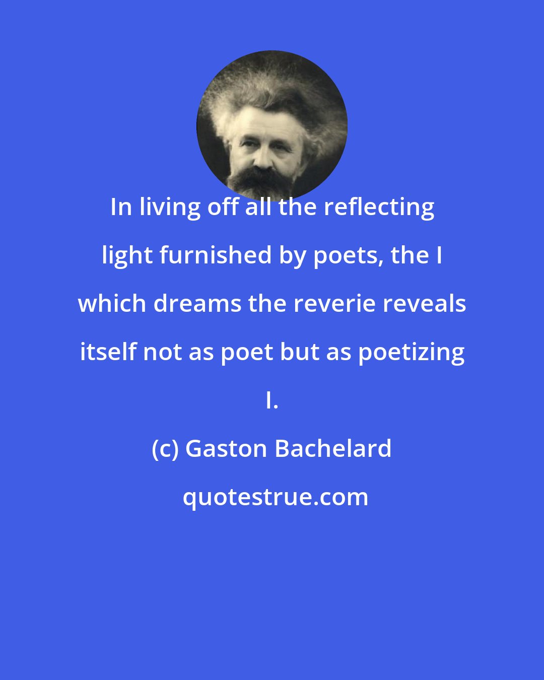 Gaston Bachelard: In living off all the reflecting light furnished by poets, the I which dreams the reverie reveals itself not as poet but as poetizing I.